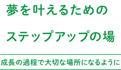 夢を叶えるためのステップアップの場～成長の過程で大切な場所になるように～