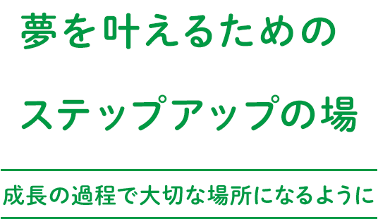 夢を叶えるためのステップアップの場～成長の過程で大切な場所になるように～